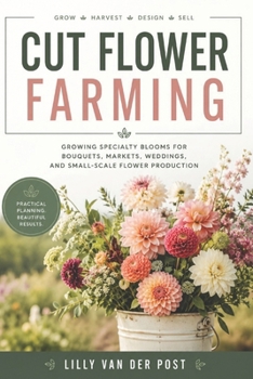 Cut Flower Farming: Growing Specialty Blooms for Bouquets, Markets, Weddings, and Small-Scale Flower Production