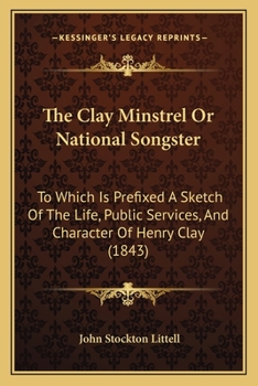 The Clay Minstrel; Or, National Songster: To Which Is Prefixed a Sketch of the Life, Public Services, and Character of Henry Clay