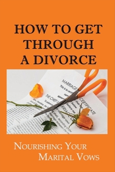 Paperback How To Get Through A Divorce: Nourishing Your Marital Vows: Dealing With A Breakup Or Divorc Book