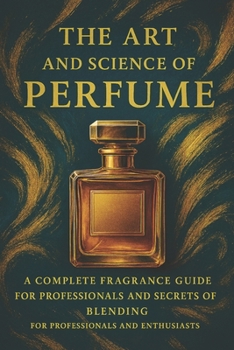 The Art and Science of Perfume: A Complete Fragrance Guide: History, Formulas, Iconic Perfumes, and Secrets of Blending