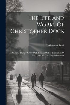 Paperback The Life And Works Of Christopher Dock: America's Pioneer Writer On Education With A Translation Of His Works Into The English Language Book