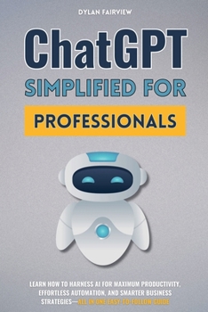 ChatGPT Simplified For Professionals: Learn How To Harness AI For Maximum Productivity, Effortless Automation, And Smarter Business Strategies-All In One Easy-To-Follow Guide