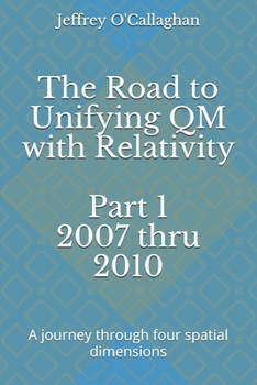 Paperback The Road to Unifying QM with Relativity Part 1 2007 thru 2010: A Journey through four spatial dimensions Book
