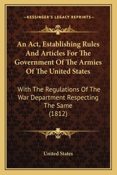 An ACT Establishing Rules and Articles for the Government of the Armies of the United States: With the Regulations of the War Department Respecting the Same, to Which Are Added, the Several Laws Relat