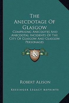 The Anecdotage of Glasgow: Comprising Anecdotes and Anecdotal Incidents of the City of Glasgow and Glasgow Personages
