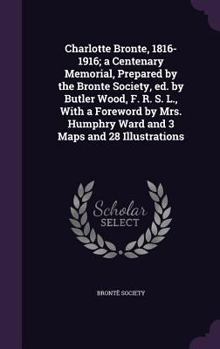 Charlotte Bronte, 1816-1916; a Centenary Memorial, Prepared by the Bronte Society, ed. by Butler Wood, F. R. S. L., With a Foreword by Mrs. Humphry Ward and 3 Maps and 28 Illustrations