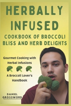 The Herbally Infused Cookbook of Broccoli Bliss and Herb Delights: Gourmet Cooking with Herbal Infusions - A Broccoli Lover's Handbook
