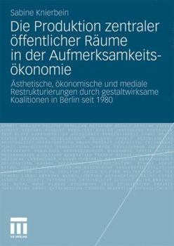 Die Produktion Zentraler Offentlicher Raume in Der Aufmerksamkeitsokonomie: Asthetische, Okonomische Und Mediale Restrukturierungen Durch Gestaltwirksame Koalitionen in Berlin Seit 1980