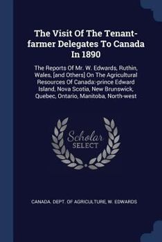 The Visit of the Tenant-Farmer Delegates to Canada in 1890: The Reports of Mr. W. Edwards, Ruthin, Wales, [And Others] on the Agricultural Resources O
