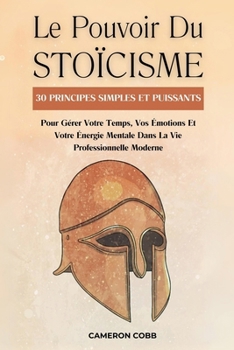 Le Pouvoir Du Stoïcisme: 30 Principes Simples Et Puissants Pour Gérer Votre Temps, Vos Émotions Et Votre Énergie Mentale Dans La Vie Professionnelle Moderne (French Edition)