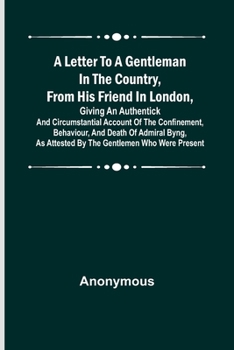 A Letter to a Gentleman in the Country, from His Friend in London, Giving an Authentick and Circumstantial Account of the Confinement, Behaviour, and Death of Admiral Byng, as Attested by the Gentleme