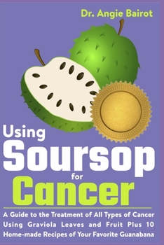 Using Soursop for Cancer: A Guide to the Treatment of All Types of Cancer Using Graviola Leaves and Fruit Plus 10 Home-made Recipes of Your Favorite Guanabana