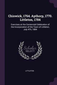 Paperback Chiswick, 1764. Apthorp, 1770. Littleton, 1784: Exercises at the Centennial Celebration of the Incorporation of the Town of Littleton, July 4Th, 1884 Book