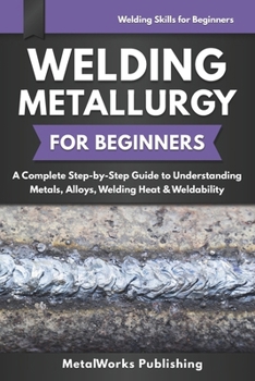 Welding Metallurgy for Beginners: A Complete Step-by-Step Guide to Understanding Metals, Alloys, Welding Heat & Weldability