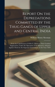 Report On the Depredations Committed by the Thug Gangs of Upper and Central India: From the Cold Season of 1836-37, Down to Their Gradual Suppression, ... by the Supreme Government, in the Year 1839