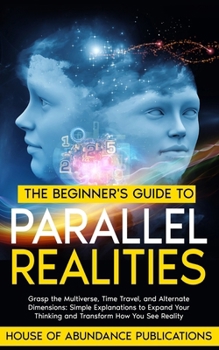 The Beginner's Guide to Parallel Realities: Grasp the Multiverse, Time Travel, and Alternate Dimensions. Simple Explanations to Expand Your Thinking ... Simulated Worlds & Parallel Realities)