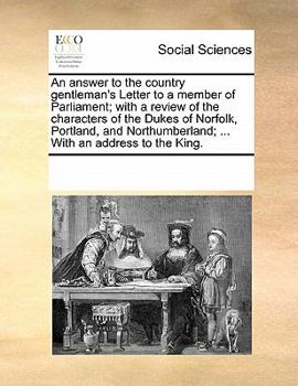An answer to the country gentleman's Letter to a member of Parliament; with a review of the characters of the Dukes of Norfolk, Portland, and Northumberland; ... With an address to the King.