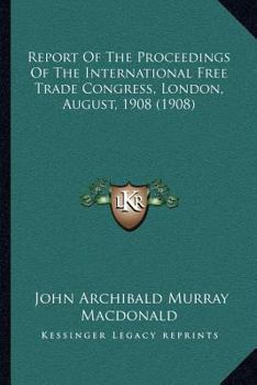 Report Of The Proceedings Of The International Free Trade Congress, London, August, 1908...