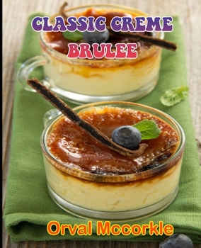 CLASSIC CREME BRULEE: 150 recipe Delicious and Easy The Ultimate Practical Guide Easy bakes Recipes From Around The World classic creme brulee cookbook
