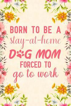 Born to be a stay at home dog mom forced to go to work: Notebook to Write in for Mother's Day, Mother's day dog mom gifts, dog journal, dog notebook, dog mom gifts
