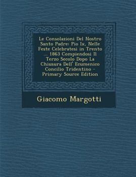 Le Consolazioni Del Nostro Santo Padre: Pio Ix, Nelle Feste Celebratesi in Trento ... 1863 Compiendosi Il Terzo Secolo Dopo La Chiusura Dell' Ecumenico Concilio Tridentino