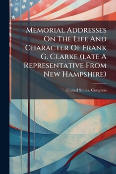 Memorial Addresses on the Life and Character of Frank G. Clarke (Late a Representative from New Hampshire): Delivered in the House of Representatives and the Senate