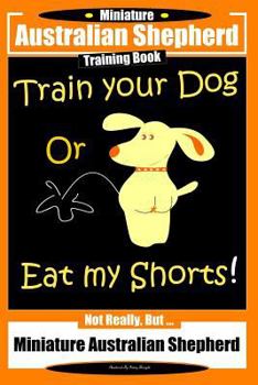 Paperback Miniature Australian Shepherd Training Book. Train Your Dog or Eat My Shorts! Not Really, But...: Miniature Australian Shepherd Book