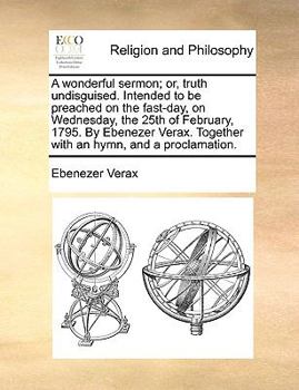 Paperback A Wonderful Sermon; Or, Truth Undisguised. Intended to Be Preached on the Fast-Day, on Wednesday, the 25th of February, 1795. by Ebenezer Verax. Toget Book