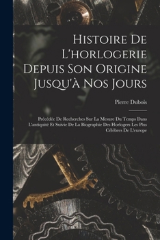 Paperback Histoire De L'horlogerie Depuis Son Origine Jusqu'à Nos Jours: Précédée De Recherches Sur La Mesure Du Temps Dans L'antiquité Et Suivie De La Biograph [French] Book