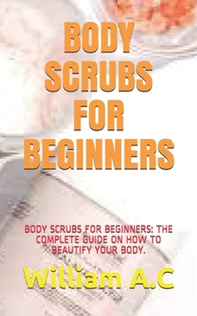 Paperback Body Scrubs for Beginners: Body Scrubs for Beginners: The Complete Guide on How to Beautify Your Body. Book