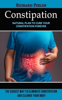 Paperback Constipation: Natural Plan to Cure Your Constipation Forever (The Easiest Way to Eliminate Constipation and Cleanse Your Body) Book