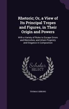 Rhetoric, or a View of Its Principal Tropes and Figures, in Their Origin and Powers: With a Variety of Rules to Escape Errors and Blemishes, and Attain Propriety and Elegance in Composition (Classic R