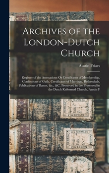Archives of the London-Dutch Church: Register of the Attestations Or Certificates of Membership, Confessions of Guilt, Certificates of Marriage, Bethrothals, Publications of Banns, &c., &c. Preserved 