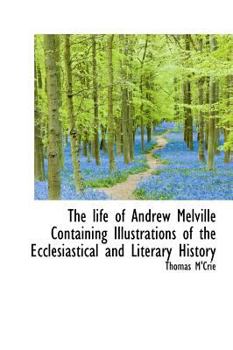 The Life of Andrew Melville Containing Illustrations of the Ecclesiastical and Literary History
