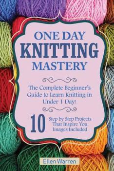 Paperback Knitting: One Day Knitting Mastery: The Complete Beginner's Guide to Learn Knitting in Under 1 Day! - 10 Step by Step Projects T Book