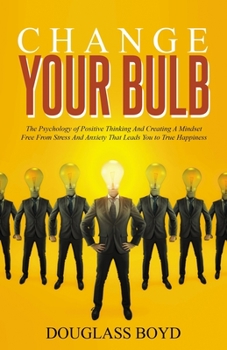 Change Your Bulb: The psychology of positive thinking and creating a mindset free from stress and anxiety that leads you to true happiness.