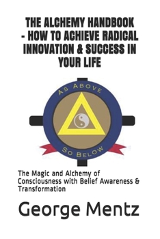 Paperback The Alchemy Handbook - How to Achieve Radical Innovation & Success in Your Life: The Magic and Alchemy of Consciousness with Belief Awareness & Transf Book