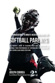 The Fundamental 15 Minute Meditation Guide for Softball Parents: The Parents' Guide to Teaching Your Kids Meditation to Enhance Their Performance by Controlling Their Emotions and Staying Calm under P
