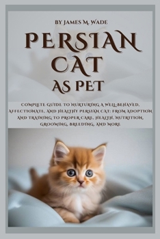 PERSIAN CAT AS PET: Complete Guide to Nurturing a Well-Behaved, Affectionate, And Healthy Persian Cat: From Adoption and Training to Proper Care, Health, Nutrition, Grooming, Breeding, and More