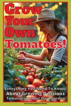 Grow Your Own Tomatoes!: Everything You Need To Know About Growing Delicious Tomatoes In Your Own Garden