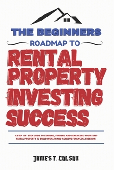 The Beginners Roadmap To Rental Property Investing Success: A step-by-step guide to finding, funding and managing your first rental property to build wealth and achieve financial freedom