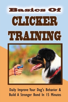 Paperback Basics Of Clicker Training: Daily Improve Your Dog's Behavior & Build A Stronger Bond In 15 Minutes: How Does Clicker Training Help Book