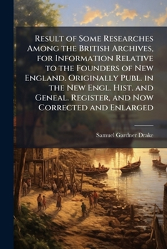 Result of Some Researches Among the British Archives, for Information Relative to the Founders of New England. Originally Publ. in the New Engl. Hist. ... Register, and Now Corrected and Enlarged