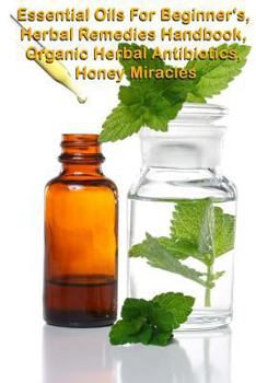 Essential Oils for Beginners, the Herbal Remedies Handbook, Organic Herbal Antibiotics, Honey Miracles