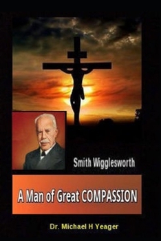 Smith Wigglesworth A Man of Great COMPASSION: God’s Divine LOVE Never Fails