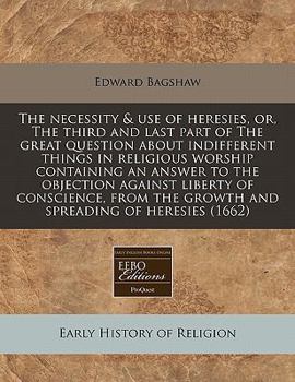 The Necessity and Use of Heresies, or the Third and Last Part of the Great Question about Indifferent Things in Religious Worship: Containing an Answer to the Objection Against Liberty of Conscience, 