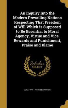 An Inquiry Into the Modern Prevailing Notions Respecting That Freedom of Will Which is Supposed to Be Essential to Moral Agency, Virtue and Vice, Rewards and Punishment, Praise and Blame