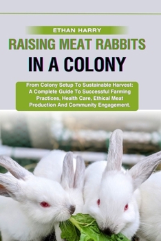 RAISING MEAT RABBITS IN A COLONY: From Colony Setup To Sustainable Harvest: A Complete Guide To Successful Farming Practices, Health Care, Ethical Meat Production And Community Engagement.