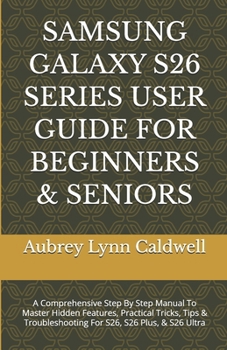 SAMSUNG GALAXY S26 SERIES USER GUIDE FOR BEGINNERS & SENIORS: A Comprehensive Step By Step Manual To Master Hidden Features, Practical Tricks, Tips & Troubleshooting For S26, S26 Plus, & S26 Ultra