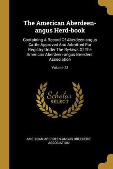 The American Aberdeen-angus Herd-book: Containing A Record Of Aberdeen-angus Cattle Approved And Admitted For Registry Under The By-laws Of The American Aberdeen-angus Breeders' Association; Volume 23